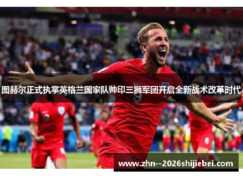 图赫尔正式执掌英格兰国家队帅印三狮军团开启全新战术改革时代