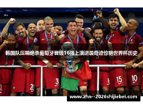 韩国队压哨绝杀葡萄牙晋级16强上演逆袭奇迹惊艳世界杯历史